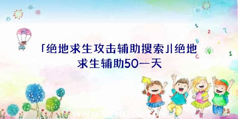 「绝地求生攻击辅助搜索」|绝地求生辅助50一天